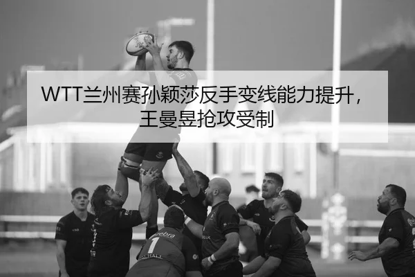 WTT兰州赛孙颖莎反手变线能力提升，王曼昱抢攻受制