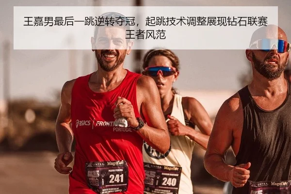 王嘉男最后一跳逆转夺冠，起跳技术调整展现钻石联赛王者风范